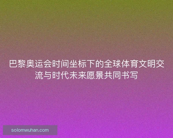 巴黎奥运会时间坐标下的全球体育文明交流与时代未来愿景共同书写